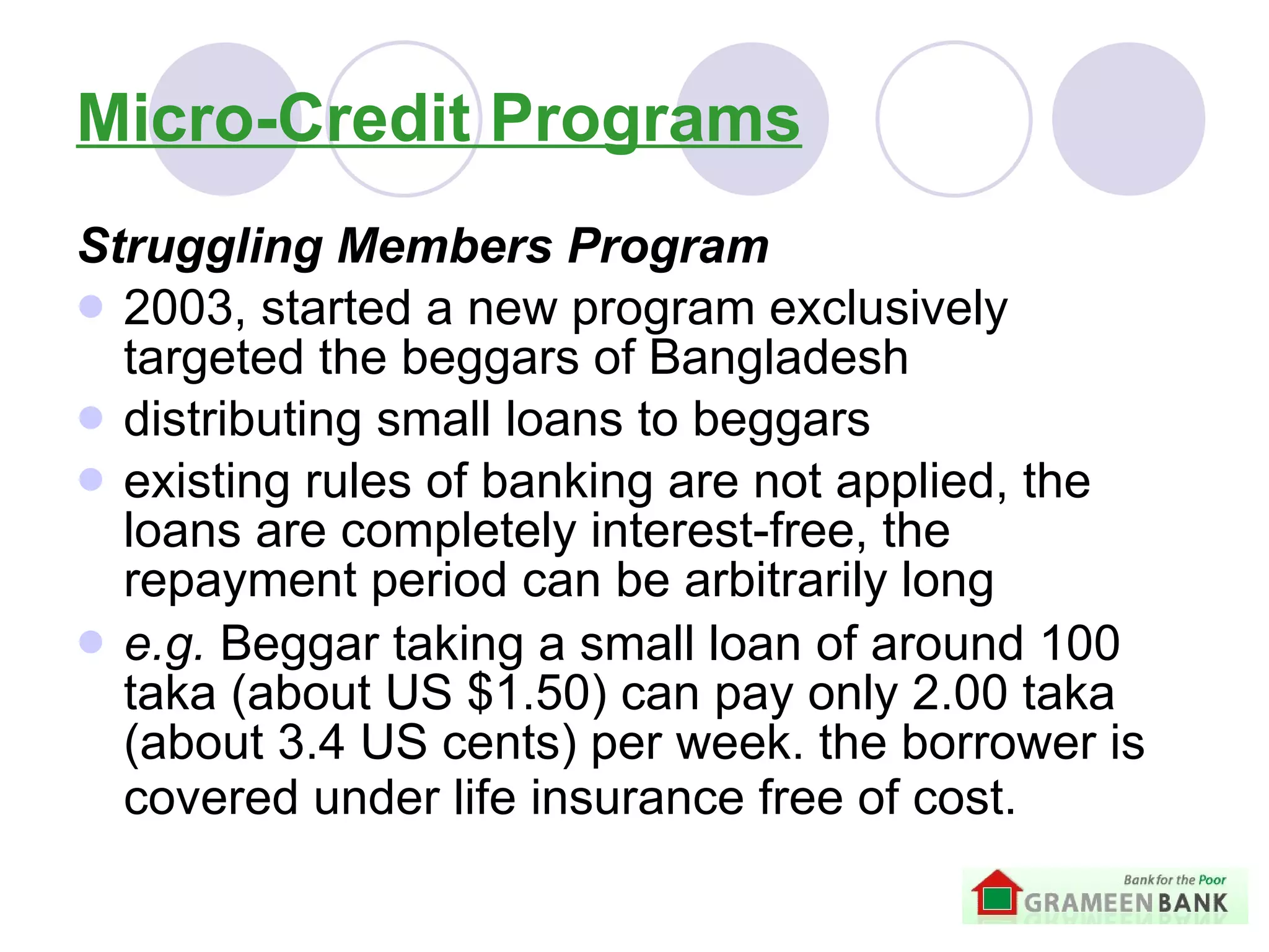 Micro-Credit Programs Struggling Members Program 2003, started a new program exclusively targeted the beggars of Bangladesh distributing small loans to beggars   existing rules of banking are not applied, the loans are completely interest-free, the repayment period can be arbitrarily long   e.g.  B eggar taking a small loan of around 100 taka (about US $1.50) can pay only 2.00 taka (about 3.4 US cents) per week. the borrower is covered under life insurance free of cost.   
