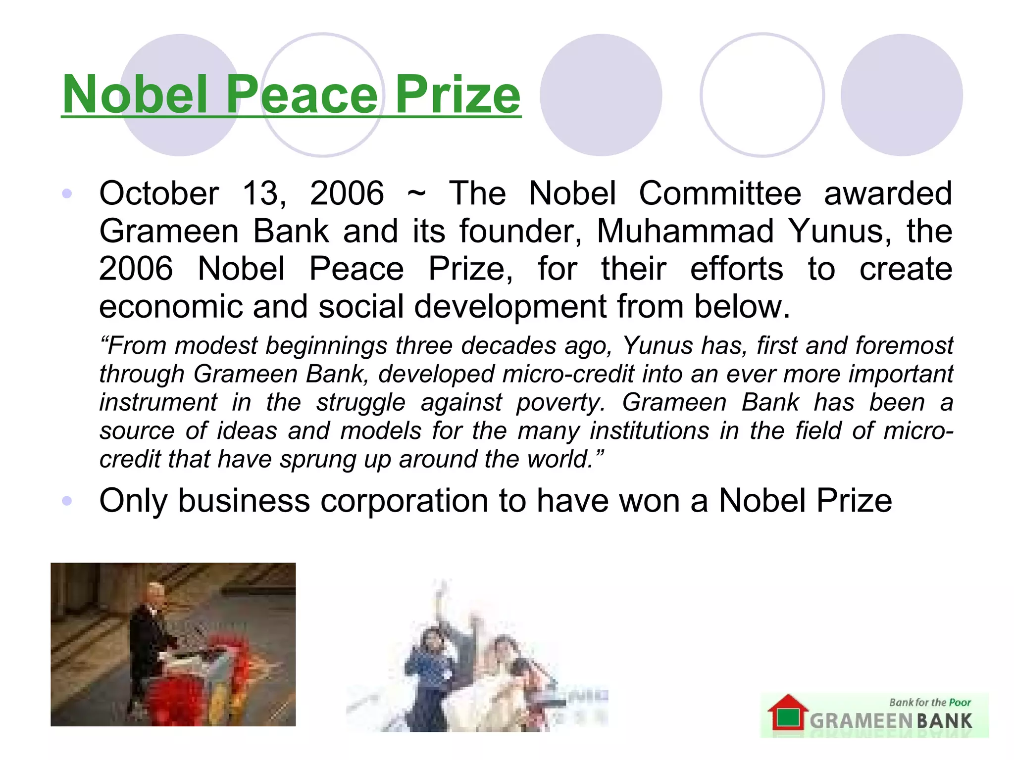 Nobel Peace Prize October 13, 2006  ~  The Nobel Committee awarded Grameen Bank and its founder, Muhammad Yunus, the 2006 Nobel Peace Prize, for their efforts to create economic and social development  from below. “ From modest beginnings three decades ago, Yunus has, first and foremost through Grameen Bank, developed micro-credit into an ever more important instrument in the struggle against poverty. Grameen Bank has been a source of ideas and models for the many institutions in the field of micro-credit that have sprung up around the world.” Only business corporation to have won a Nobel Prize 