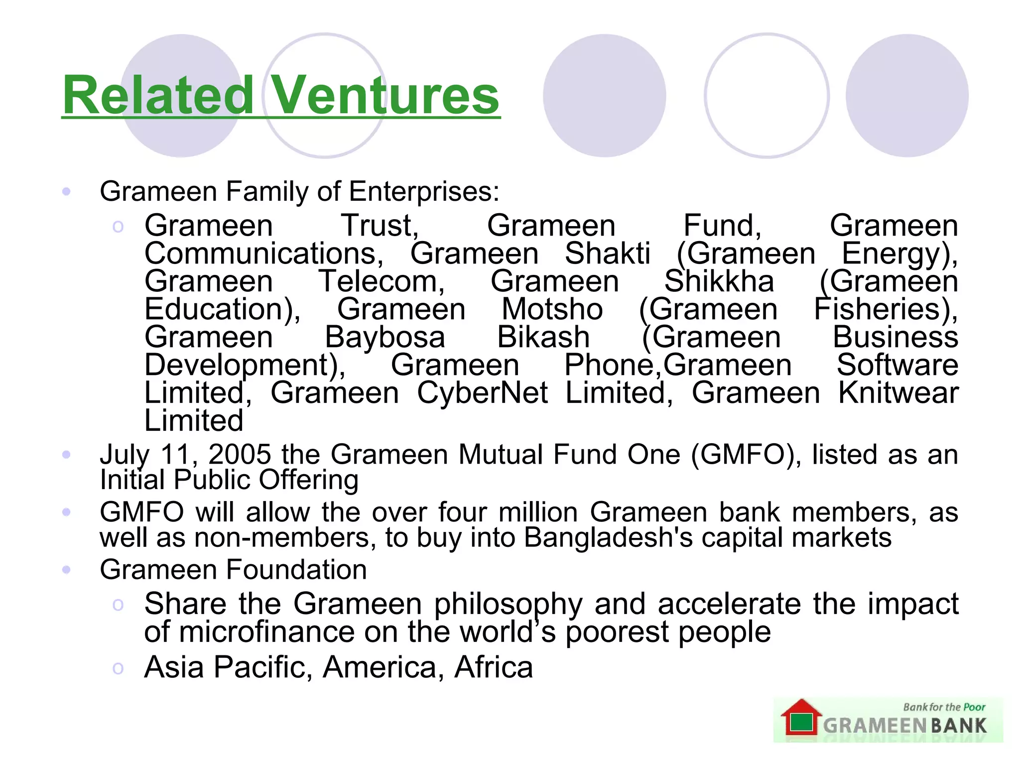 Related Ventures Grameen Family of Enterprises: Grameen Trust, Grameen Fund, Grameen Communications, Grameen Shakti (Grameen Energy), Grameen Telecom, Grameen Shikkha (Grameen Education), Grameen Motsho (Grameen Fisheries), Grameen Baybosa Bikash (Grameen Business Development), Grameen Phone,Grameen Software Limited, Grameen CyberNet Limited, Grameen Knitwear Limited July 11, 2005 the Grameen Mutual Fund One (GMFO), listed as an Initial Public Offering GMFO will allow the over four million Grameen bank members, as well as non-members, to buy into Bangladesh's capital markets   Grameen Foundation Share the Grameen philosophy and accelerate the impact of microfinance on the world’s poorest people   Asia Pacific, America, Africa 