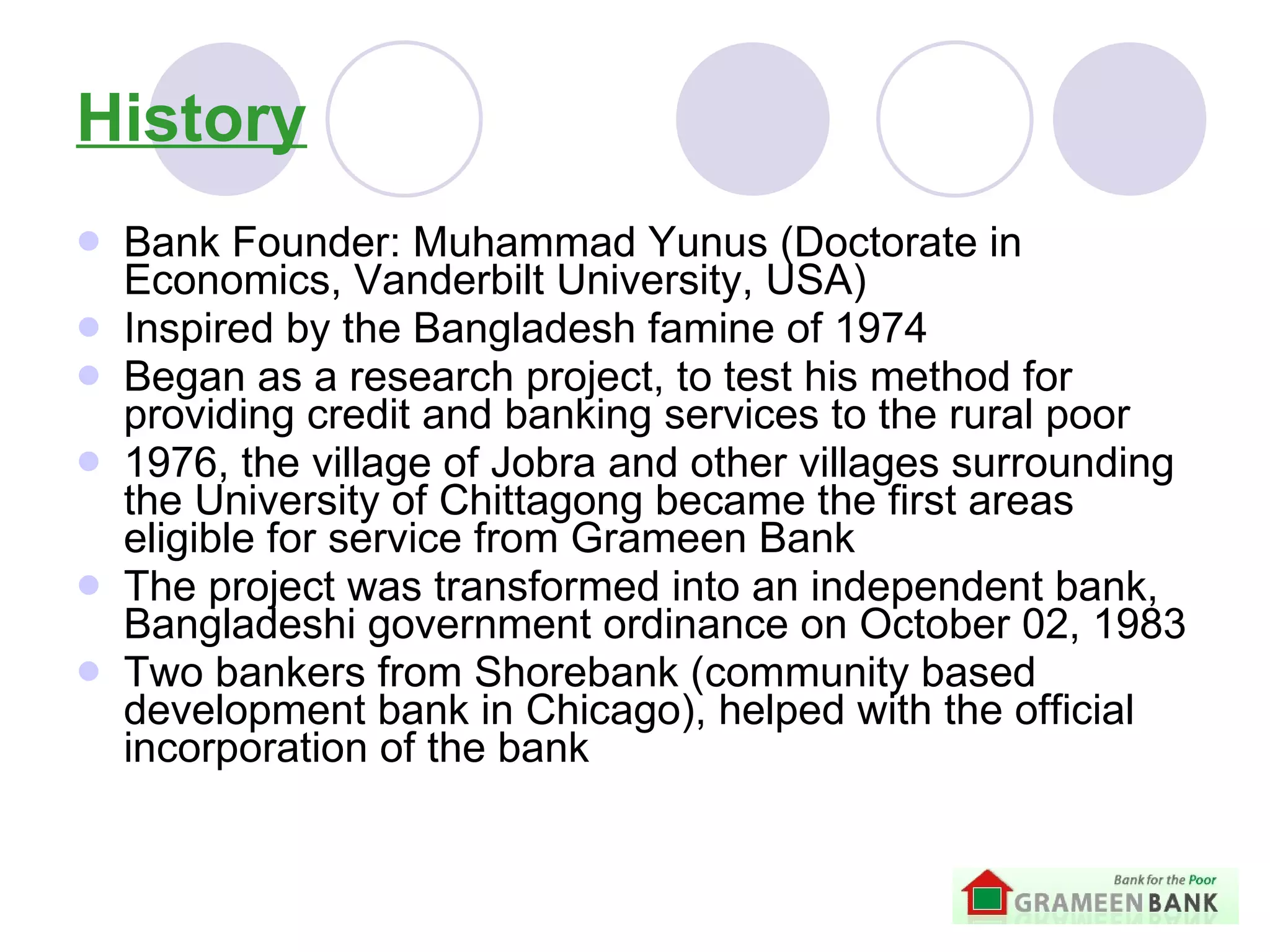 History Bank Founder: Muhammad Yunus (Doctorate in Economics, Vanderbilt University, USA) Inspired by the Bangladesh famine of 1974  Began as a research project,  to test his method for providing credit and banking services to the rural poor 1976, the village of Jobra and other villages surrounding the University of Chittagong became the first areas eligible for service from Grameen Bank   The project was transformed into an independent bank, Bangladeshi government ordinance on October 02, 1983 Two bankers from Shorebank (community based development bank in Chicago), helped with the official incorporation of the bank 