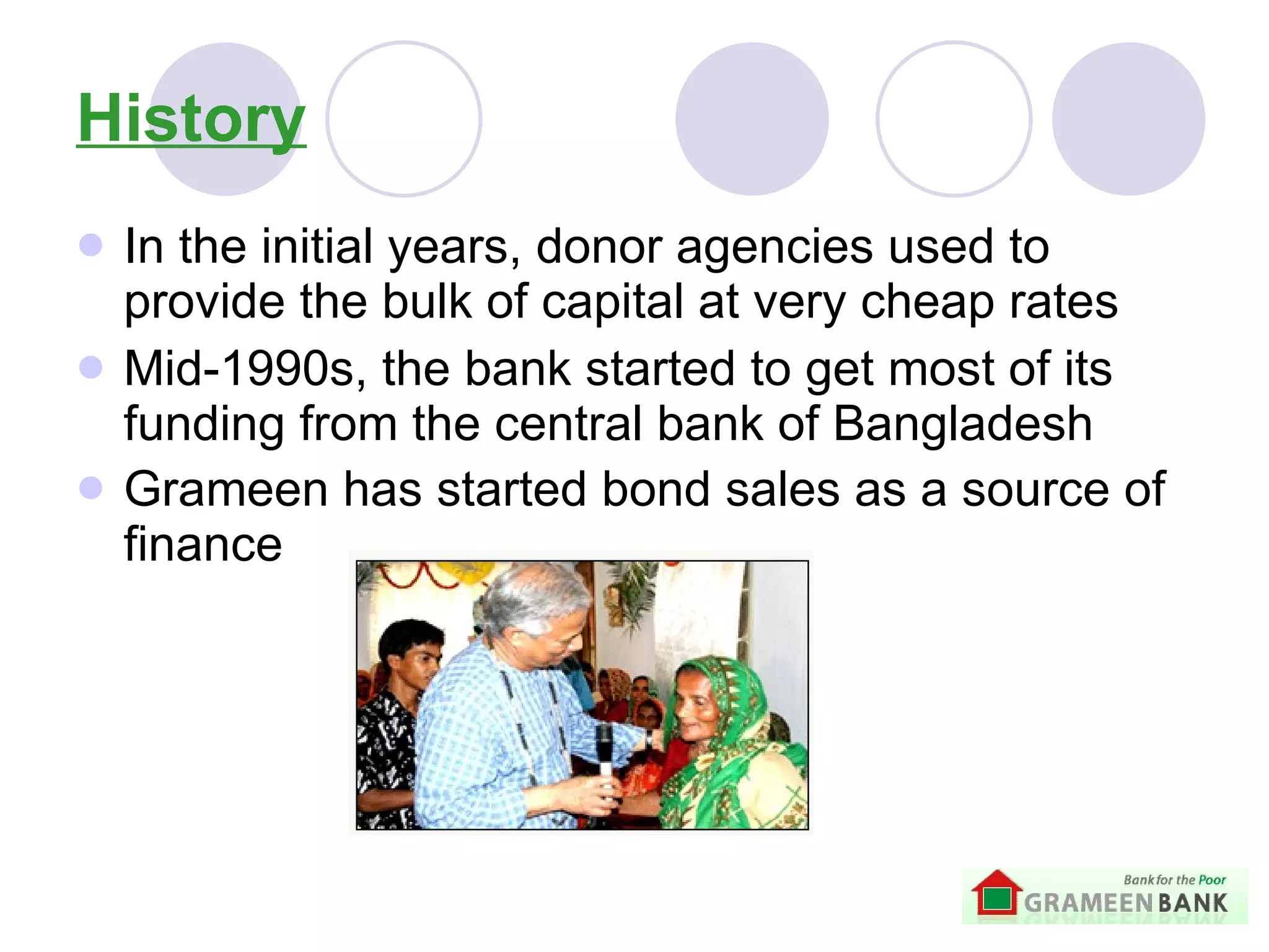 History In the initial years, donor agencies used to provide the bulk of capital at very cheap rates   Mid-1990s, the bank started to get most of its funding from the central bank of Bangladesh   Grameen has started bond sales as a source of finance   
