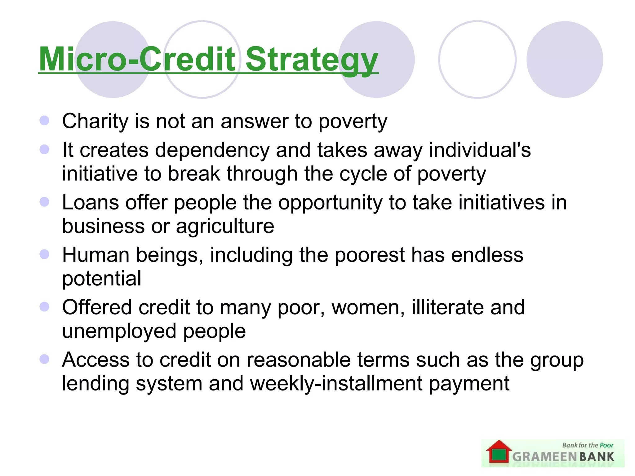 Micro-Credit Strategy Charity is not an answer to poverty   It creates dependency and takes away individual's initiative to break through the cycle of poverty   Loans offer people the opportunity to take initiatives in business or agriculture   Human beings, including the poorest  has endless potential  Offered credit to many poor, women, illiterate and unemployed people Access to credit on reasonable terms such as the group lending system and weekly-installment payment  