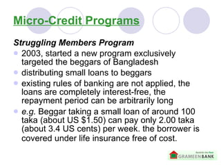Micro-Credit Programs Struggling Members Program 2003, started a new program exclusively targeted the beggars of Bangladesh distributing small loans to beggars   existing rules of banking are not applied, the loans are completely interest-free, the repayment period can be arbitrarily long   e.g.  B eggar taking a small loan of around 100 taka (about US $1.50) can pay only 2.00 taka (about 3.4 US cents) per week. the borrower is covered under life insurance free of cost.   