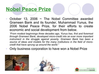 Nobel Peace Prize October 13, 2006  ~  The Nobel Committee awarded Grameen Bank and its founder, Muhammad Yunus, the 2006 Nobel Peace Prize, for their efforts to create economic and social development  from below. “ From modest beginnings three decades ago, Yunus has, first and foremost through Grameen Bank, developed micro-credit into an ever more important instrument in the struggle against poverty. Grameen Bank has been a source of ideas and models for the many institutions in the field of micro-credit that have sprung up around the world.” Only business corporation to have won a Nobel Prize 