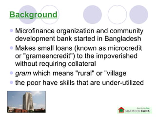 Background Microfinance organization and community development bank started in Bangladesh   Makes small loans (known as microcredit or "grameencredit") to the impoverished without requiring collateral   gram  which means "rural" or "village   the poor have skills that are under-utilized 
