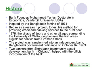 History Bank Founder: Muhammad Yunus (Doctorate in Economics, Vanderbilt University, USA) Inspired by the Bangladesh famine of 1974  Began as a research project,  to test his method for providing credit and banking services to the rural poor 1976, the village of Jobra and other villages surrounding the University of Chittagong became the first areas eligible for service from Grameen Bank   The project was transformed into an independent bank, Bangladeshi government ordinance on October 02, 1983 Two bankers from Shorebank (community based development bank in Chicago), helped with the official incorporation of the bank 