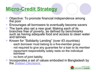 Micro-Credit Strategy Objective: To promote financial independence among the poor   Encourages all borrowers to eventually become savers  The bank also set a new goal: Making each of its branches free of poverty, as defined by benchmarks such as having adequate food and access to clean water and latrines Known for “Solidarity Lending” (over 43 countries) each borrower must belong to a five-member group   not required to give any guarantee for a loan to its member   repayment responsibility solely rests on the individual borrower   no form of joint liability   Incorporates a set of values embodied in Bangladesh by the  Sixteen Decisions   