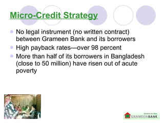 Micro-Credit Strategy No legal instrument (no written contract) between Grameen Bank and its borrowers   High payback rates—over 98 percent More than half of its borrowers in Bangladesh (close to 50 million) have risen out of acute poverty   