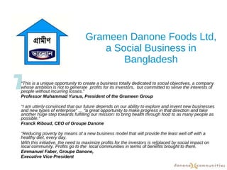 Grameen Danone Foods Ltd, a Social Business in Bangladesh “ This is a unique opportunity to create a business totally dedicated to social objectives, a company whose ambition is not to generate  profits for its investors,  but committed to serve the interests of people without incurring losses.” Professor Muhammad Yunus, President of the Grameen Group “ I am utterly convinced that our future depends on our ability to explore and invent new businesses and new types of enterprise” … “a great opportunity to make progress in that direction and take another huge step towards fulfilling our mission: to bring health through food to as many people as possible.”  Franck Riboud, CEO of Groupe Danone “ Reducing poverty by means of a new business model that will provide the least well off with a healthy diet, every day.  With this initiative, the need to maximize profits for the investors is re[placed by social impact on local community. Profits go to the  local communities in terms of benefits brought to them. Emmanuel Faber, Groupe Danone,  Executive Vice-President  T 