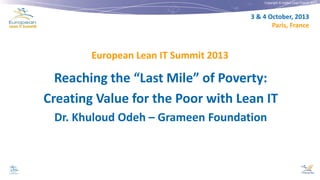 Copyright © Institut Lean France 2013

3 & 4 October, 2013
Paris, France

European Lean IT Summit 2013

Reaching the “Last Mile” of Poverty:
Creating Value for the Poor with Lean IT
Dr. Khuloud Odeh – Grameen Foundation

 