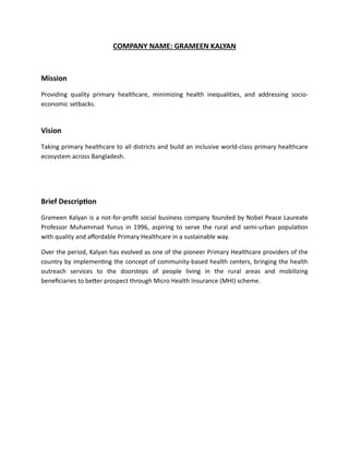 COMPANY NAME: GRAMEEN KALYAN
Mission
Providing quality primary healthcare, minimizing health inequalities, and addressing socio-
economic setbacks.
Vision
Taking primary healthcare to all districts and build an inclusive world-class primary healthcare
ecosystem across Bangladesh.
Brief Description
Grameen Kalyan is a not-for-profit social business company founded by Nobel Peace Laureate
Professor Muhammad Yunus in 1996, aspiring to serve the rural and semi-urban population
with quality and affordable Primary Healthcare in a sustainable way.
Over the period, Kalyan has evolved as one of the pioneer Primary Healthcare providers of the
country by implementing the concept of community-based health centers, bringing the health
outreach services to the doorsteps of people living in the rural areas and mobilizing
beneficiaries to better prospect through Micro Health Insurance (MHI) scheme.