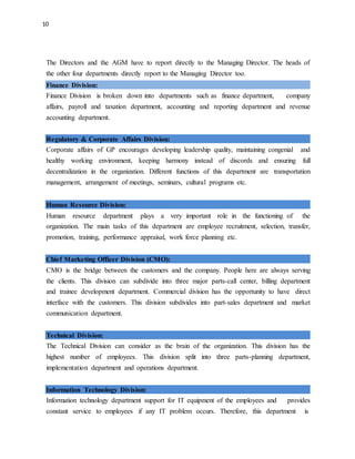 10
The Directors and the AGM have to report directly to the Managing Director. The heads of
the other four departments directly report to the Managing Director too.
Finance Division:
Finance Division is broken down into departments such as finance department, company
affairs, payroll and taxation department, accounting and reporting department and revenue
accounting department.
Regulatory & Corporate Affairs Division:
Corporate affairs of GP encourages developing leadership quality, maintaining congenial and
healthy working environment, keeping harmony instead of discords and ensuring full
decentralization in the organization. Different functions of this department are transportation
management, arrangement of meetings, seminars, cultural programs etc.
Human Resource Division:
Human resource department plays a very important role in the functioning of the
organization. The main tasks of this department are employee recruitment, selection, transfer,
promotion, training, performance appraisal, work force planning etc.
Chief Marketing Officer Division (CMO):
CMO is the bridge between the customers and the company. People here are always serving
the clients. This division can subdivide into three major parts-call center, billing department
and trainee development department. Commercial division has the opportunity to have direct
interface with the customers. This division subdivides into part-sales department and market
communication department.
Technical Division:
The Technical Division can consider as the brain of the organization. This division has the
highest number of employees. This division split into three parts-planning department,
implementation department and operations department.
Information Technology Division:
Information technology department support for IT equipment of the employees and provides
constant service to employees if any IT problem occurs. Therefore, this department is
 