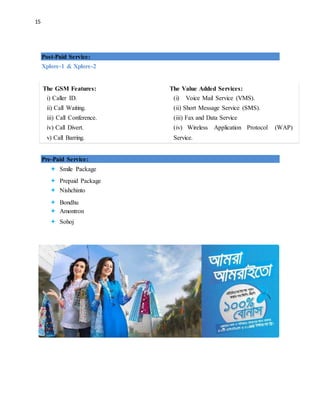 15
Post-Paid Service:
Xplore-1 & Xplore-2
The GSM Features:
i) Caller ID.
ii) Call Waiting.
iii) Call Conference.
iv) Call Divert.
v) Call Barring.
The Value Added Services:
(i) Voice Mail Service (VMS).
(ii) Short Message Service (SMS).
(iii) Fax and Data Service
(iv) Wireless Application Protocol (WAP)
Service.
Pre-Paid Service:
 Smile Package
 Prepaid Package
 Nishchinto
 Bondhu
 Amontron
 Sohoj
 