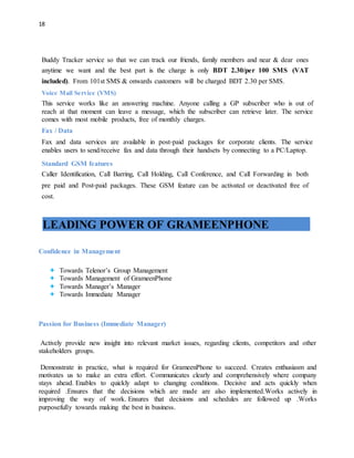 18
Buddy Tracker service so that we can track our friends, family members and near & dear ones
anytime we want and the best part is the charge is only BDT 2.30/per 100 SMS (VAT
included). From 101st SMS & onwards customers will be charged BDT 2.30 per SMS.
Voice Mail Service (VMS)
This service works like an answering machine. Anyone calling a GP subscriber who is out of
reach at that moment can leave a message, which the subscriber can retrieve later. The service
comes with most mobile products, free of monthly charges.
Fax / Data
Fax and data services are available in post‐paid packages for corporate clients. The service
enables users to send/receive fax and data through their handsets by connecting to a PC/Laptop.
Standard GSM features
Caller Identification, Call Barring, Call Holding, Call Conference, and Call Forwarding in both
pre paid and Post‐paid packages. These GSM feature can be activated or deactivated free of
cost.
LEADING POWER OF GRAMEENPHONE
Confidence in Management
 Towards Telenor’s Group Management
 Towards Management of GrameenPhone
 Towards Manager’s Manager
 Towards Immediate Manager
Passion for Business (Immediate Manager)
Actively provide new insight into relevant market issues, regarding clients, competitors and other
stakeholders groups.
Demonstrate in practice, what is required for GrameenPhone to succeed. Creates enthusiasm and
motivates us to make an extra effort. Communicates clearly and comprehensively where company
stays ahead. Enables to quickly adapt to changing conditions. Decisive and acts quickly when
required .Ensures that the decisions which are made are also implemented.Works actively in
improving the way of work. Ensures that decisions and schedules are followed up .Works
purposefully towards making the best in business.
 