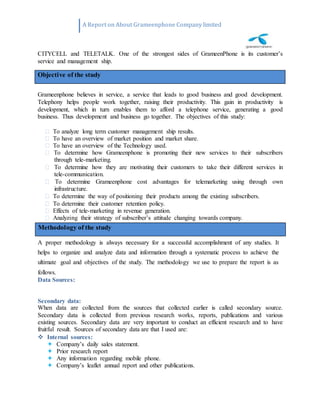 A Report on About Grameenphone Company limited
CITYCELL and TELETALK. One of the strongest sides of GrameenPhone is its customer’s
service and management ship.
Grameenphone believes in service, a service that leads to good business and good development.
Telephony helps people work together, raising their productivity. This gain in productivity is
development, which in turn enables them to afford a telephone service, generating a good
business. Thus development and business go together. The objectives of this study:
To analyze long term customer management ship results.
To have an overview of market position and market share.
To have an overview of the Technology used.
To determine how Grameenphone is promoting their new services to their subscribers
through tele-marketing.
To determine how they are motivating their customers to take their different services in
tele-communication.
To determine Grameenphone cost advantages for telemarketing using through own
infrastructure.
To determine the way of positioning their products among the existing subscribers.
To determine their customer retention policy.
Effects of tele-marketing in revenue generation.
Analyzing their strategy of subscriber’s attitude changing towards company.
A proper methodology is always necessary for a successful accomplishment of any studies. It
helps to organize and analyze data and information through a systematic process to achieve the
ultimate goal and objectives of the study. The methodology we use to prepare the report is as
follows.
Data Sources:
Secondary data:
When data are collected from the sources that collected earlier is called secondary source.
Secondary data is collected from previous research works, reports, publications and various
existing sources. Secondary data are very important to conduct an efficient research and to have
fruitful result. Sources of secondary data are that I used are:
 Internal sources:
 Company’s daily sales statement.
 Prior research report
 Any information regarding mobile phone.
 Company’s leaflet annual report and other publications.
Methodology of the study
Objective of the study
 