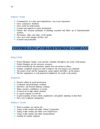 19
Empower People
 Communicates in a clear and comprehensive way as per expectation
 Gives constructive feedback
 Gives credit for achievements
 Coaches and supports in career development
 Ensures that everyone participate in planning, execution and follow up of department/units
activities.
 Put business ethics and values on the agenda
 Lives up to what manager (he/she) says
 Is honest and predictable.
CONTROLLING of GRAMEENPHONE COMPANY
Project Work
 Project Managers monitor costs and time schedules throughout the course of the project.
 Project Managers get the necessary resources
 Good at transferring the experience gained from one project to others.
 Evaluate completed projects in order to improve the way projects are conducted.
 The project owner and the management group support and follow up the project.
 The line organization is well prepared to implement the results to the project.
Reputation
 Proud to ethical & social involvement
 Competent and professional company
 Innovative and forward thinking company
 Make a positive contribution to society
 Is known for its high ethical standard
 Is a good company to work for
 Is good at getting to know clients requirements and quickly adjusting to meet them
 Has a very competent management
Employer Loyalty
 Want to continue my current job
 Trying to find another job within Telenor Corporation
 Trying to find another job within own Unit/Division
 Trying to find another job within GrameenPhone
 Looking for another employer
 