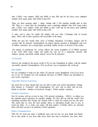 23
after 1.5GB), voice minutes, SMS and MMS at taka 800 and for the heavy users unlimited
monthly (Fair usage policy after 8GB) at taka 950.
There are three package under 1 mbps, starting with 2 GB standard monthly plan at taka
700. There is a smart plan for Smartphone users comprising unlimited data (Fair usage policy
after 1.5GB), voice minutes, SMS and MMS at taka 1100 and for the heavy users unlimited
monthly (Fair usage policy after 8GB) at taka 1250.
A video call to other 3G enable GP number will cost Taka 1.20/minute with 10 second
pulse. Video calls to other operators will be possible in the future.
Within the next few month other areas of Khulna, Rajashash, Cox’sBaza, Bogura will be
covered with 3G network. Grameenphone the largest telecom operator in Bangladesh with over
45 million customers, has a strong legacy providing mobile services to all parts of the country.
The launch of commercial 3G- service follows the recent acquisition of 10 MHZz spectrum
in the 2100 MHz band, which will enable the roll out of a nationwide network with
enhance capacity and instant mobile internet access for all customers.
3G Benefit
Discover the exciting & fast paced world of 3G on your Smartphone & tablets, with the number
one mobile operator. Grameenphone 3G is an all-new way to experience life on the go!
Full mobility
We are committed to bring you the widest 3G network across Bangladesh. Even if you move
out of our 3G footprint you will seamlessly fall back on EDGE without any interruption to
your service experience.
Unparallel Internet Experience
Say good bye to basic internet that was not able to meet your speed expectations. Change
from internet to “Fasternet” with Grameenphone 3G, now stay in touch with all your
friends in real time - whether on Facebook, Google+, Twitter anytime anywhere.
Seamless Experience
Our 3G services will run on best in class 3.9G network technology – HSPA+, to deliver you
the optimum speed experience & seamless mobility. We have tied up with the world's best
technology providers like Google and Akamai (FB) to cache the content you love the most.
This means that we store the most popular videos or information locally, near to you, to
avoid any delay. As a result, your pages will load quicker, YouTube videos are streamed
faster and what you get is an enriching overall experience.
Richer Communications
With GP 3G don't just make a traditional voice call, but also see your family and friends
live as they speak to you, from miles away. Don’t just stop at emoticons. Say more, show
 