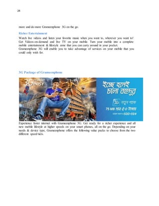 24
more and do more Grameenphone 3G on the go.
Richer Entertainment
Watch live videos and listen your favorite music when you want to, wherever you want to!
Get Videos-on-demand and live TV on your mobile. Turn your mobile into a complete
mobile entertainment & lifestyle zone that you can carry around in your pocket.
Grameenphone 3G will enable you to take advantage of services on your mobile that you
could only wish for.
3G Package of Grameenphone
Experience faster internet with Grameenphone 3G. Get ready for a richer experience and all
new mobile lifestyle at higher speeds on your smart phones, all on the go. Depending on your
needs & device type, Grameenphone offers the following value packs to choose from the two
different speed tiers.
 