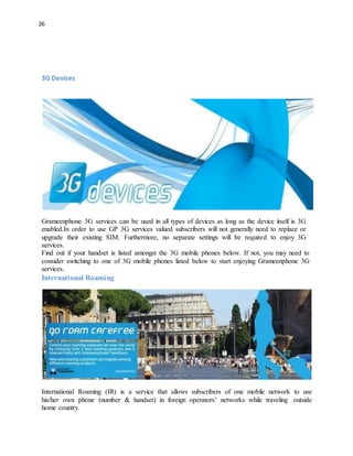 26
3G Devices
Grameenphone 3G services can be used in all types of devices as long as the device itself is 3G
enabled.In order to use GP 3G services valued subscribers will not generally need to replace or
upgrade their existing SIM. Furthermore, no separate settings will be required to enjoy 3G
services.
Find out if your handset is listed amongst the 3G mobile phones below. If not, you may need to
consider switching to one of 3G mobile phones listed below to start enjoying Grameenphone 3G
services.
International Roaming
International Roaming (IR) is a service that allows subscribers of one mobile network to use
his/her own phone (number & handset) in foreign operators’ networks while traveling outside
home country.
 