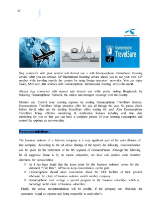 27
Stay connected with your nearest and dearest one s with Grameenphone International Roaming
service while you are abroad. GP International Roaming service allows you to use your own GP
number while traveling outside the country by using foreign operators’ networks. You can enjoy
Voice, SMS and Data services with Grameenphone international roaming across the world.
Always stay connected with nearest and dearest one while you're visiting Bangladesh by
Selecting Grameenphone Network, the widest and strongest coverage over the country.
Monitor and Control your roaming expense by availing Grameenphone TravelSure features.
Grameenphone TravelSure brings attractive offer for you all through the year. So please check
before travel what are the exciting TravelSure offers waiting for you! Also Grameenphone
TravelSure brings effective monitoring & notification features including real time data
monitoring for you so that you can have a complete picture of your roaming consumption and
control the expense as per own plan.
Recommendations:
The business solution of a telecom company is a very significant part of the sales division of
that company. According to the all above findings of the report, the following recommendation
can be given for the betterment of the BS segment of GrameenPhone. Although the following
list of suggested theme is by no means exhaustive, we have can provide some tentative
directions for consideration.
As it has been found that the lesser point for this business solution comes for the
statement “Call Rate”, GP has to keep concentration on the part.
Grameenphone should more concentrate about the F&F facilities of their product
otherwise the client of business solution switch another company.
Grameenphone cane arrange a special program to the business subscriber which is
encourage to the client of business subscriber.
Finally, the above recommendations will be prolific, if the company and obviously the
customers would co-operate and being respectful to each other’s.
 