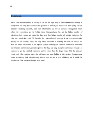 28
Conclusion
Since 1996 Grameenphone is driving its car on the high way of telecommunication industry of
Bangladesh and they have achieved the position of market just because of their quality service,
extensive marketing research, and well infrastructure and for an exclusive management team.
where the competitors are far behind them. Grameenphone has got the highest number of
subscriber, but it does not mean that they have they highest number of satisfied customers. To
raise the satisfaction level GP brought the “tele-marketing” concept in the telecommunication
industry of our country. They are very much successful in launching this kind of service and
from the above discussions of the impacts of tele marketing on customer satisfaction, motivation
and retention and revenue generation proves that they are using trying to use this new concept as
weapon to get the satisfied customers and to retain them for longer times. But the interview
results and other analysis show that still there are some lacking in this section. Grameenphone
needs to develop their tele-marketing section more to use it more efficiently and it would be
possible on if the required changes were made.
 