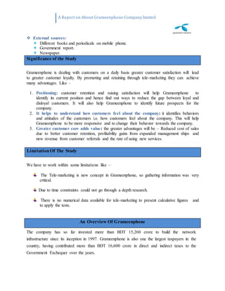 A Report on About Grameenphone Company limited
 External sources:
 Different books and periodicals on mobile phone.
 Government report.
 Newspaper.
Grameenphone is dealing with customers on a daily basis greater customer satisfaction will lead
to greater customer loyalty. By promoting and retaining through tele-marketing they can achieve
many advantages. Like –
1. Positioning: customer retention and raising satisfaction will help Grameenphone to
identify its current position and hence find out ways to reduce the gap between loyal and
disloyal customers. It will also help Grameenphone to identify future prospects for the
company.
2. It helps to understand how customers feel about the company: it identifies behaviors
and attitudes of the customers i.e. how customers feel about the company. This will help
Grameenphone to be more responsive and to change their behavior towards the company.
3. Greater customer care adds value: the greater advantages will be – Reduced cost of sales
due to better customer retention, profitability gains from expanded management ships and
new revenue from customer referrals and the rate of using new services.
We have to work within some limitations like –
The Tele-marketing is new concept in Grameenphone, so gathering information was very
critical.
Due to time constraints could not go through a depth research.
There is no numerical data available for tele-marketing to present calculative figures and
to apply the tests.
The company has so far invested more than BDT 15,260 crore to build the network
infrastructure since its inception in 1997. Grameenphone is also one the largest taxpayers in the
country, having contributed more than BDT 16,600 crore in direct and indirect taxes to the
Government Exchequer over the years.
An Overview Of Grameenphone
LimitationOf The Study
Significance of the Study
 