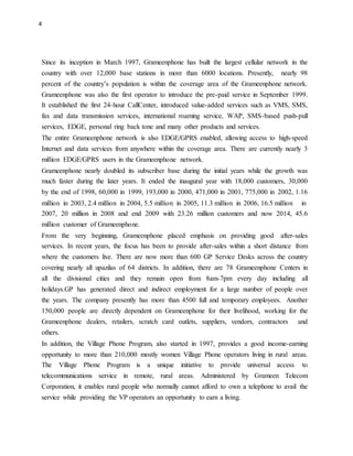 4
Since its inception in March 1997, Grameenphone has built the largest cellular network in the
country with over 12,000 base stations in more than 6000 locations. Presently, nearly 98
percent of the country’s population is within the coverage area of the Grameenphone network.
Grameenphone was also the first operator to introduce the pre-paid service in September 1999.
It established the first 24-hour CallCenter, introduced value-added services such as VMS, SMS,
fax and data transmission services, international roaming service, WAP, SMS-based push-pull
services, EDGE, personal ring back tone and many other products and services.
The entire Grameenphone network is also EDGE/GPRS enabled, allowing access to high-speed
Internet and data services from anywhere within the coverage area. There are currently nearly 3
million EDGE/GPRS users in the Grameenphone network.
Grameenphone nearly doubled its subscriber base during the initial years while the growth was
much faster during the later years. It ended the inaugural year with 18,000 customers, 30,000
by the end of 1998, 60,000 in 1999, 193,000 in 2000, 471,000 in 2001, 775,000 in 2002, 1.16
million in 2003, 2.4 million in 2004, 5.5 million in 2005, 11.3 million in 2006, 16.5 million in
2007, 20 million in 2008 and end 2009 with 23.26 million customers and now 2014, 45.6
million customer of Grameenphone.
From the very beginning, Grameenphone placed emphasis on providing good after-sales
services. In recent years, the focus has been to provide after-sales within a short distance from
where the customers live. There are now more than 600 GP Service Desks across the country
covering nearly all upazilas of 64 districts. In addition, there are 78 Grameenphone Centers in
all the divisional cities and they remain open from 8am-7pm every day including all
holidays.GP has generated direct and indirect employment for a large number of people over
the years. The company presently has more than 4500 full and temporary employees. Another
150,000 people are directly dependent on Grameenphone for their livelihood, working for the
Grameenphone dealers, retailers, scratch card outlets, suppliers, vendors, contractors and
others.
In addition, the Village Phone Program, also started in 1997, provides a good income-earning
opportunity to more than 210,000 mostly women Village Phone operators living in rural areas.
The Village Phone Program is a unique initiative to provide universal access to
telecommunications service in remote, rural areas. Administered by Grameen Telecom
Corporation, it enables rural people who normally cannot afford to own a telephone to avail the
service while providing the VP operators an opportunity to earn a living.
 