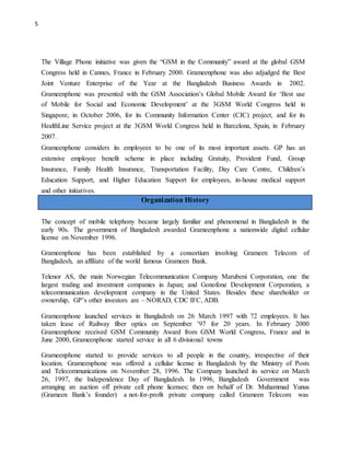 5
Organization History
The Village Phone initiative was given the “GSM in the Community” award at the global GSM
Congress held in Cannes, France in February 2000. Grameenphone was also adjudged the Best
Joint Venture Enterprise of the Year at the Bangladesh Business Awards in 2002.
Grameenphone was presented with the GSM Association’s Global Mobile Award for ‘Best use
of Mobile for Social and Economic Development’ at the 3GSM World Congress held in
Singapore, in October 2006, for its Community Information Center (CIC) project, and for its
HealthLine Service project at the 3GSM World Congress held in Barcelona, Spain, in February
2007.
Grameenphone considers its employees to be one of its most important assets. GP has an
extensive employee benefit scheme in place including Gratuity, Provident Fund, Group
Insurance, Family Health Insurance, Transportation Facility, Day Care Centre, Children’s
Education Support, and Higher Education Support for employees, in-house medical support
and other initiatives.
The concept of mobile telephony became largely familiar and phenomenal in Bangladesh in the
early 90s. The government of Bangladesh awarded Grameenphone a nationwide digital cellular
license on November 1996.
Grameenphone has been established by a consortium involving Grameen Telecom of
Bangladesh, an affiliate of the world famous Grameen Bank.
Telenor AS, the main Norwegian Telecommunication Company Marubeni Corporation, one the
largest trading and investment companies in Japan; and Gonofone Development Corporation, a
telecommunication development company in the United States. Besides these shareholder or
ownership, GP’s other investors are – NORAD, CDC IFC, ADB.
Grameenphone launched services in Bangladesh on 26 March 1997 with 72 employees. It has
taken lease of Railway fiber optics on September ’97 for 20 years. In February 2000
Grameenphone received GSM Community Award from GSM World Congress, France and in
June 2000, Grameenphone started service in all 6 divisional towns
Grameenphone started to provide services to all people in the country, irrespective of their
location. Grameenphone was offered a cellular license in Bangladesh by the Ministry of Posts
and Telecommunications on November 28, 1996. The Company launched its service on March
26, 1997, the Independence Day of Bangladesh. In 1996, Bangladesh Government was
arranging an auction off private cell phone licenses; then on behalf of Dr. Muhammad Yunus
(Grameen Bank’s founder) a not-for-profit private company called Grameen Telecom was
 