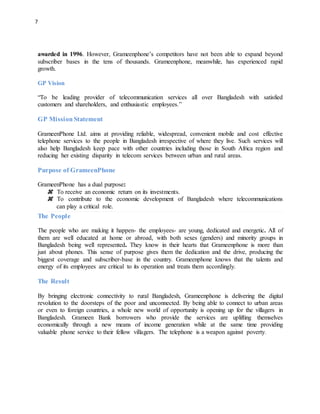 7
awarded in 1996. However, Grameenphone’s competitors have not been able to expand beyond
subscriber bases in the tens of thousands. Grameenphone, meanwhile, has experienced rapid
growth.
GP Vision
“To be leading provider of telecommunication services all over Bangladesh with satisfied
customers and shareholders, and enthusiastic employees.”
GP Mission Statement
GrameenPhone Ltd. aims at providing reliable, widespread, convenient mobile and cost effective
telephone services to the people in Bangladesh irrespective of where they live. Such services will
also help Bangladesh keep pace with other countries including those in South Africa region and
reducing her existing disparity in telecom services between urban and rural areas.
Purpose of GrameenPhone
GrameenPhone has a dual purpose:
To receive an economic return on its investments.
To contribute to the economic development of Bangladesh where telecommunications
can play a critical role.
The People
The people who are making it happen- the employees- are young, dedicated and energetic. All of
them are well educated at home or abroad, with both sexes (genders) and minority groups in
Bangladesh being well represented. They know in their hearts that Grameenphone is more than
just about phones. This sense of purpose gives them the dedication and the drive, producing the
biggest coverage and subscriber-base in the country. Grameenphone knows that the talents and
energy of its employees are critical to its operation and treats them accordingly.
The Result
By bringing electronic connectivity to rural Bangladesh, Grameenphone is delivering the digital
revolution to the doorsteps of the poor and unconnected. By being able to connect to urban areas
or even to foreign countries, a whole new world of opportunity is opening up for the villagers in
Bangladesh. Grameen Bank borrowers who provide the services are uplifting themselves
economically through a new means of income generation while at the same time providing
valuable phone service to their fellow villagers. The telephone is a weapon against poverty.
 