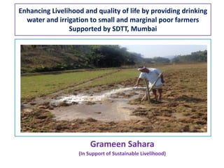 Enhancing Livelihood and quality of life by providing drinking
water and irrigation to small and marginal poor farmers
Supported by SDTT, Mumbai
Grameen Sahara
(In Support of Sustainable Livelihood)
 