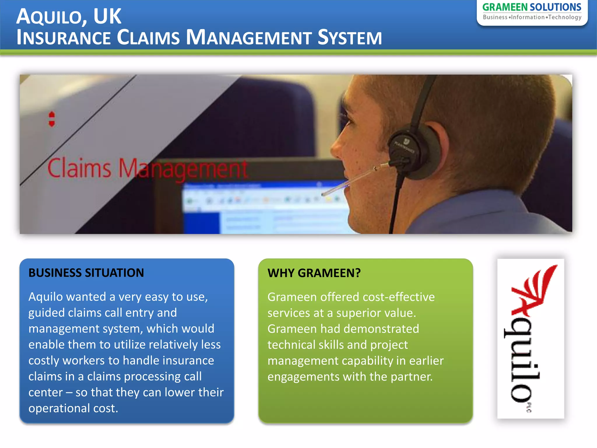 AQUILO, UK
INSURANCE CLAIMS MANAGEMENT SYSTEM




 BUSINESS SITUATION                       WHY GRAMEEN?
 Aquilo wanted a very easy to use,        Grameen offered cost-effective
 guided claims call entry and             services at a superior value.
 management system, which would           Grameen had demonstrated
 enable them to utilize relatively less   technical skills and project
 costly workers to handle insurance       management capability in earlier
 claims in a claims processing call       engagements with the partner.
 center – so that they can lower their
 operational cost.
 