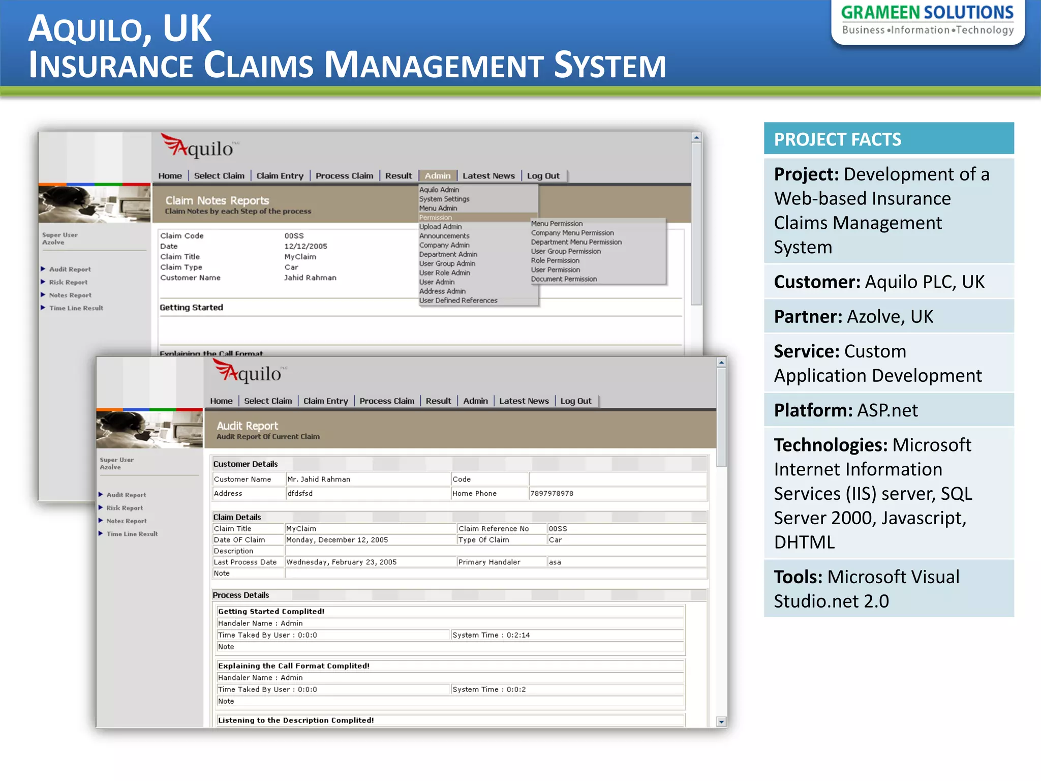 AQUILO, UK
INSURANCE CLAIMS MANAGEMENT SYSTEM
                                     PROJECT FACTS
                                     Project: Development of a
                                     Web-based Insurance
                                     Claims Management
                                     System
                                     Customer: Aquilo PLC, UK
                                     Partner: Azolve, UK
                                     Service: Custom
                                     Application Development
                                     Platform: ASP.net
                                     Technologies: Microsoft
                                     Internet Information
                                     Services (IIS) server, SQL
                                     Server 2000, Javascript,
                                     DHTML
                                     Tools: Microsoft Visual
                                     Studio.net 2.0
 