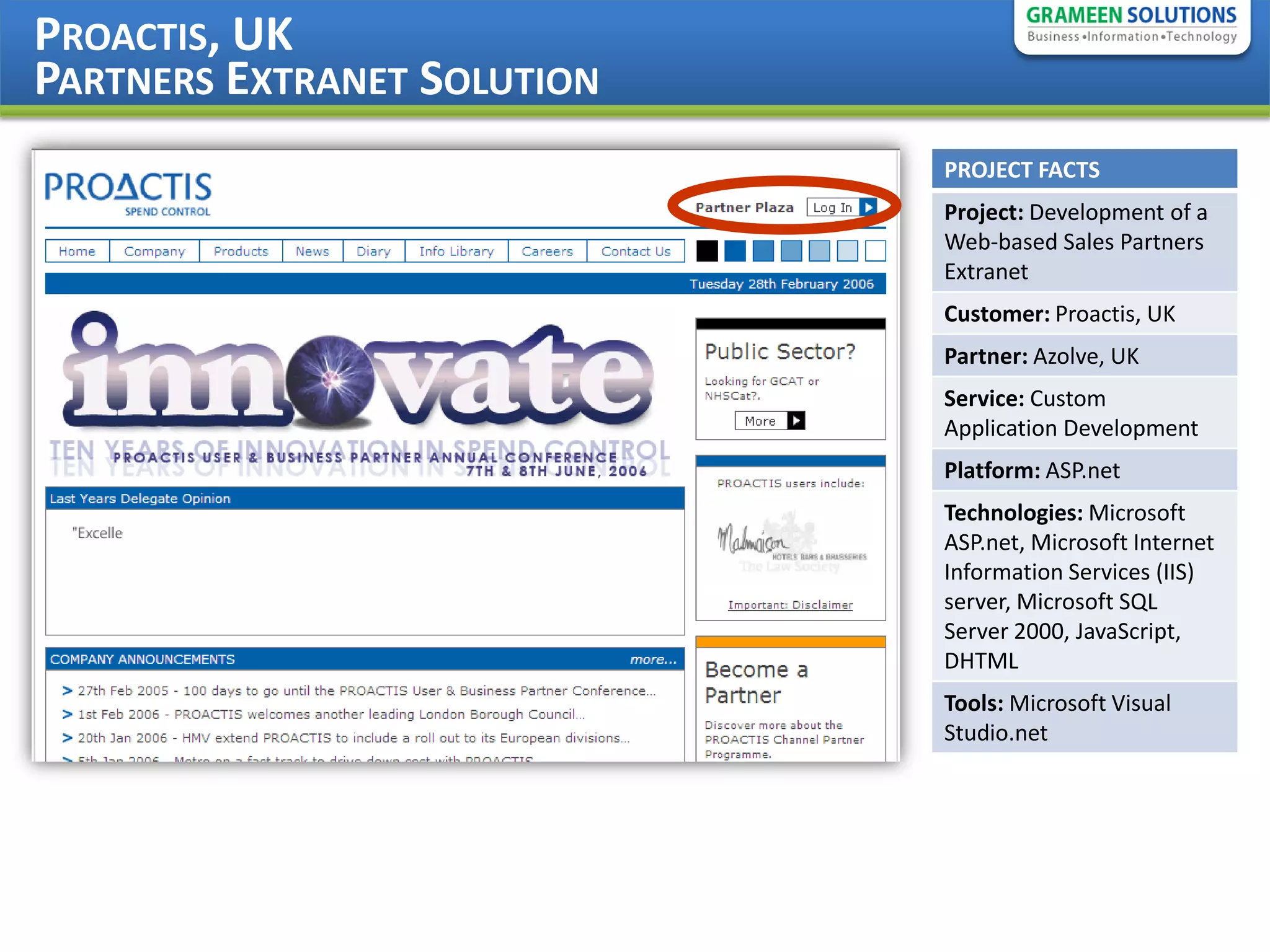 PROACTIS, UK
PARTNERS EXTRANET SOLUTION
                             PROJECT FACTS
                             Project: Development of a
                             Web-based Sales Partners
                             Extranet
                             Customer: Proactis, UK
                             Partner: Azolve, UK
                             Service: Custom
                             Application Development
                             Platform: ASP.net
                             Technologies: Microsoft
                             ASP.net, Microsoft Internet
                             Information Services (IIS)
                             server, Microsoft SQL
                             Server 2000, JavaScript,
                             DHTML
                             Tools: Microsoft Visual
                             Studio.net
 