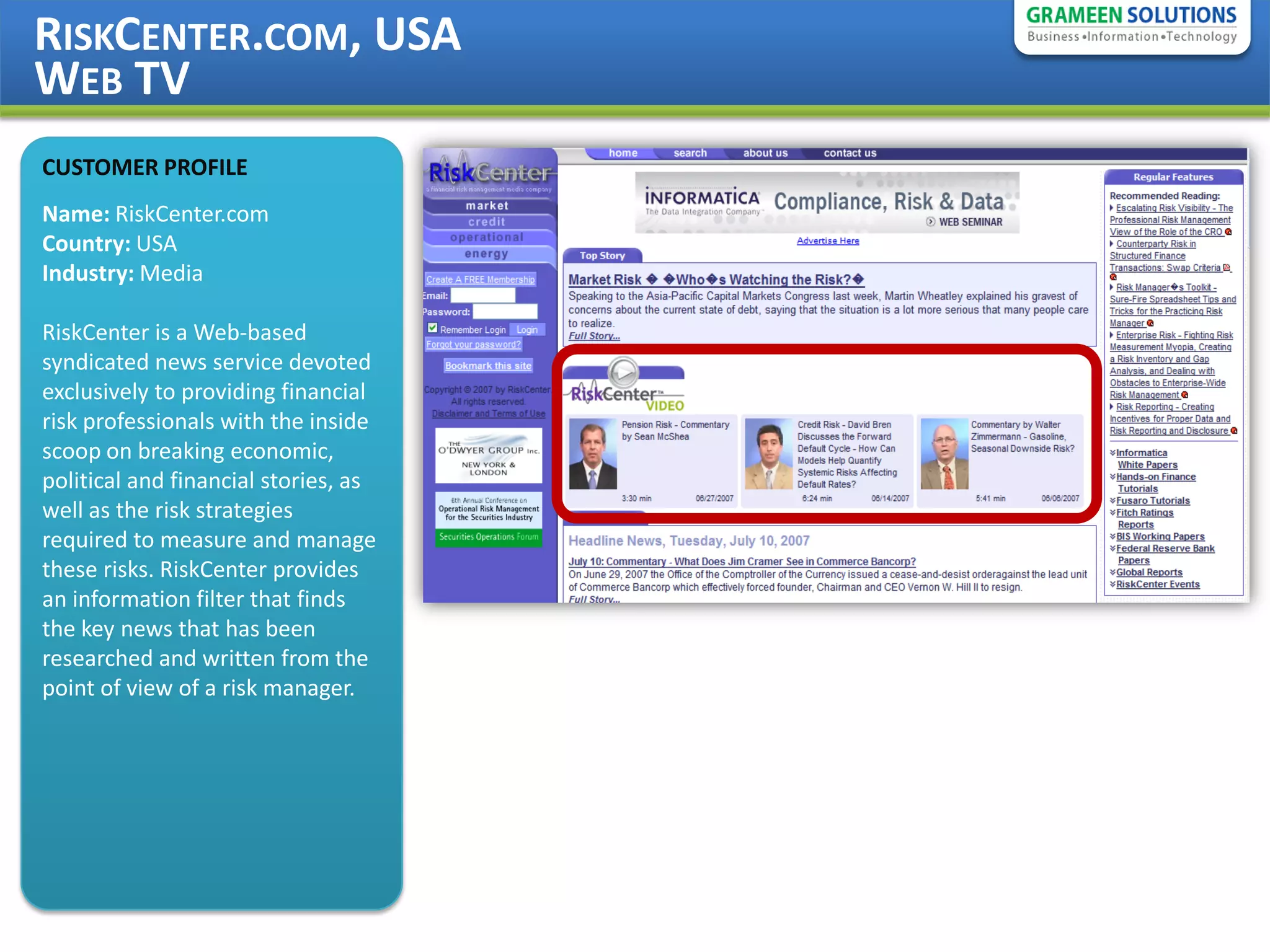 RISKCENTER.COM, USA
WEB TV
CUSTOMER PROFILE
Name: RiskCenter.com
Country: USA
Industry: Media

RiskCenter is a Web-based
syndicated news service devoted
exclusively to providing financial
risk professionals with the inside
scoop on breaking economic,
political and financial stories, as
well as the risk strategies
required to measure and manage
these risks. RiskCenter provides
an information filter that finds
the key news that has been
researched and written from the
point of view of a risk manager.
 