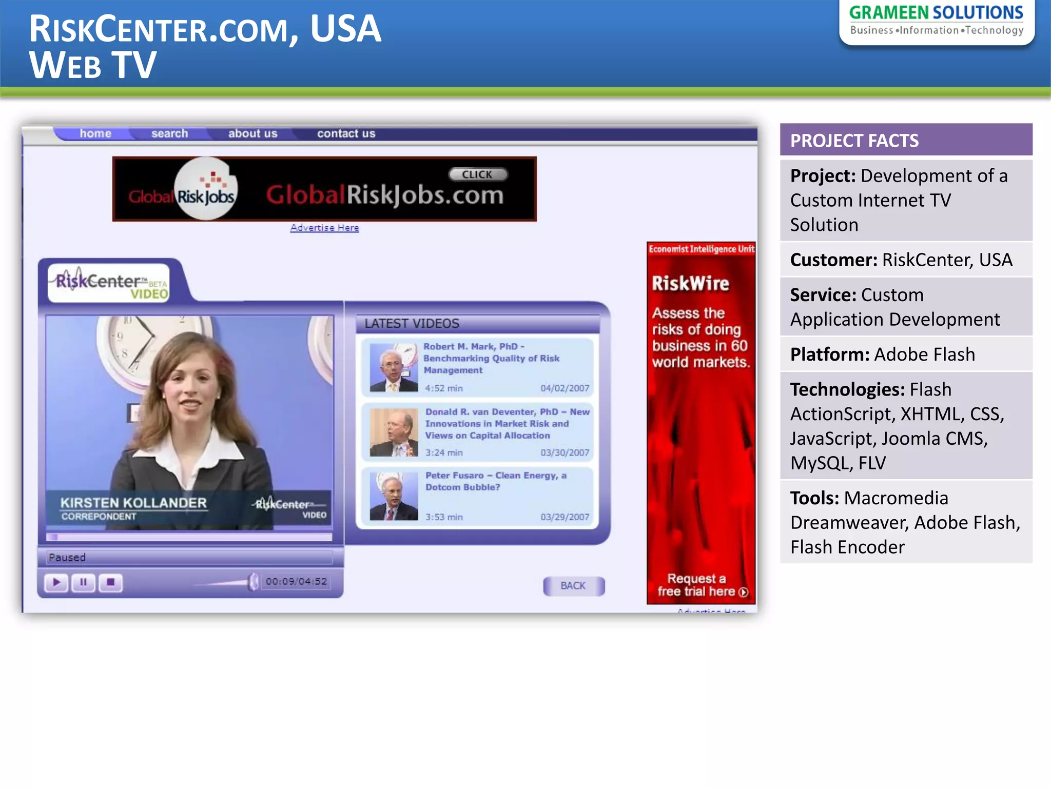 RISKCENTER.COM, USA
WEB TV
                      PROJECT FACTS
                      Project: Development of a
                      Custom Internet TV
                      Solution
                      Customer: RiskCenter, USA
                      Service: Custom
                      Application Development
                      Platform: Adobe Flash
                      Technologies: Flash
                      ActionScript, XHTML, CSS,
                      JavaScript, Joomla CMS,
                      MySQL, FLV
                      Tools: Macromedia
                      Dreamweaver, Adobe Flash,
                      Flash Encoder
 