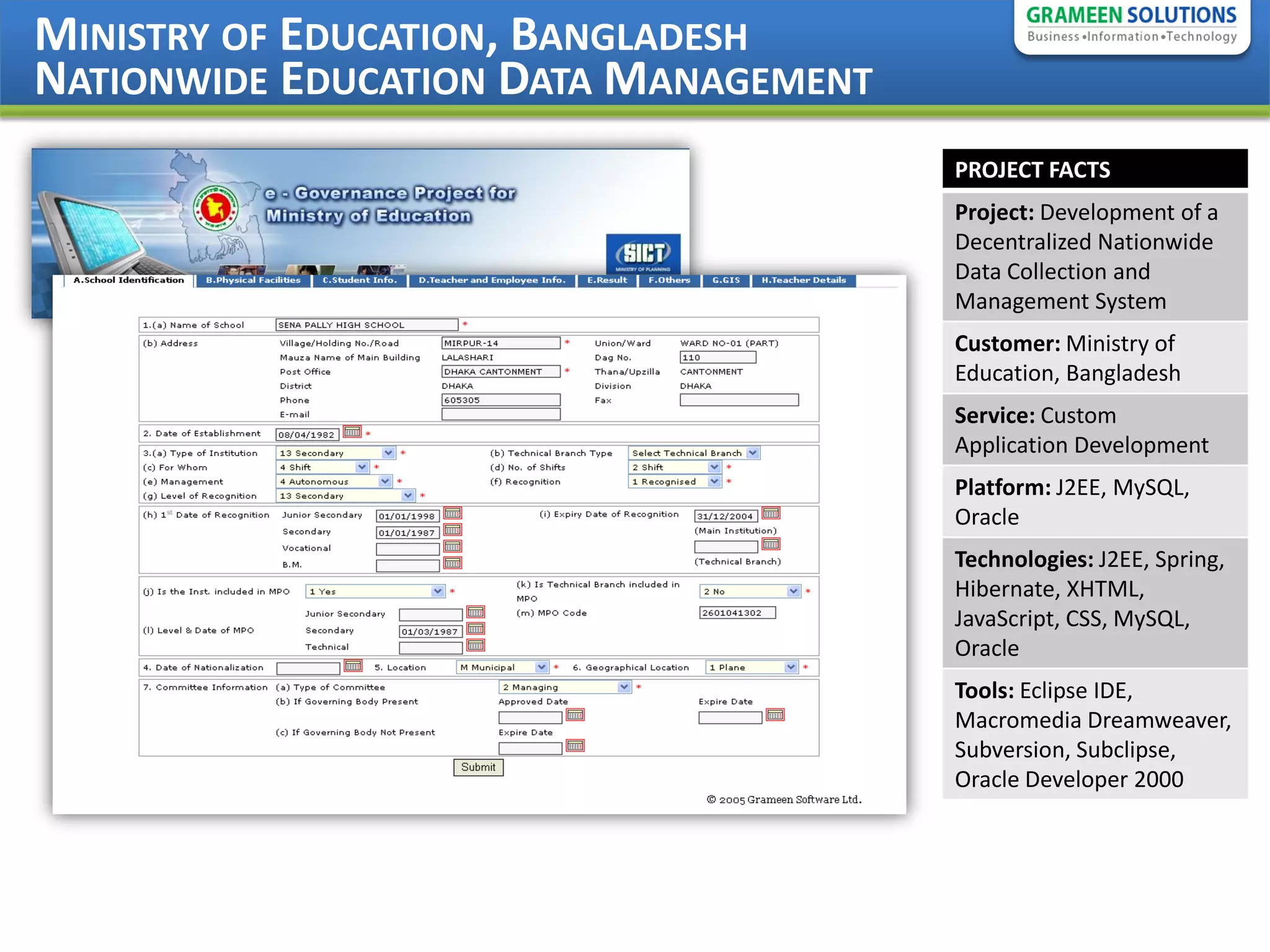 MINISTRY OF EDUCATION, BANGLADESH
NATIONWIDE EDUCATION DATA MANAGEMENT
                                       PROJECT FACTS
                                       Project: Development of a
                                       Decentralized Nationwide
                                       Data Collection and
                                       Management System
                                       Customer: Ministry of
                                       Education, Bangladesh
                                       Service: Custom
                                       Application Development
                                       Platform: J2EE, MySQL,
                                       Oracle
                                       Technologies: J2EE, Spring,
                                       Hibernate, XHTML,
                                       JavaScript, CSS, MySQL,
                                       Oracle
                                       Tools: Eclipse IDE,
                                       Macromedia Dreamweaver,
                                       Subversion, Subclipse,
                                       Oracle Developer 2000
 