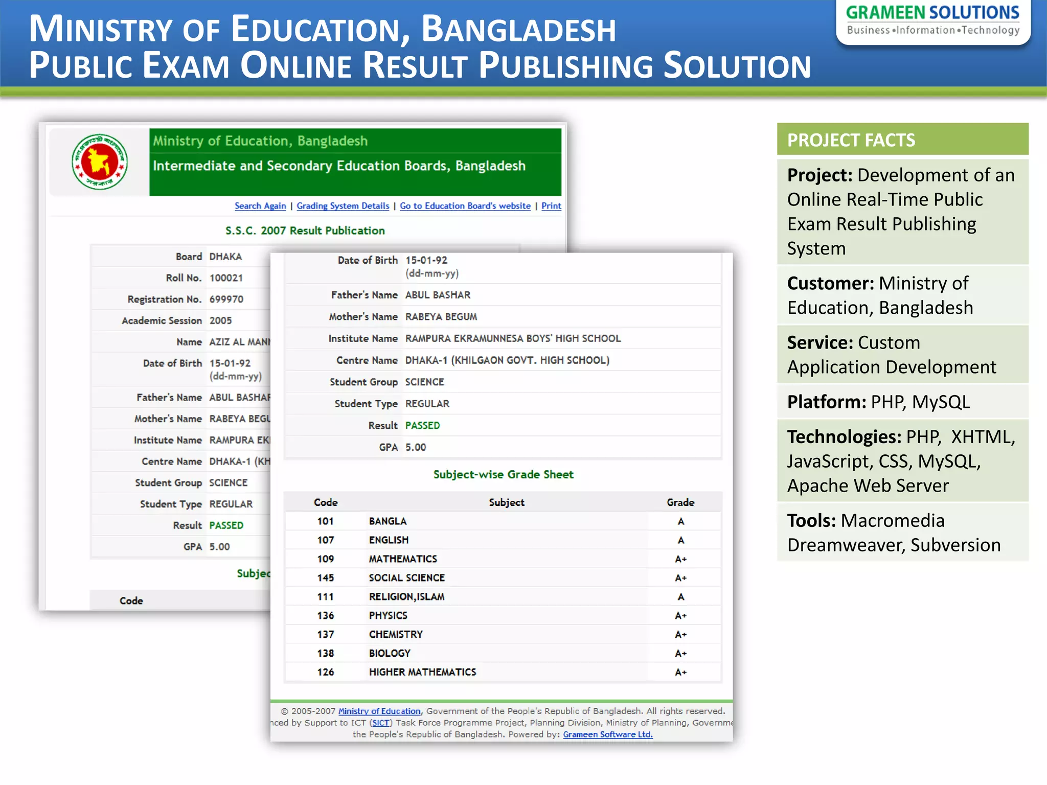 MINISTRY OF EDUCATION, BANGLADESH
PUBLIC EXAM ONLINE RESULT PUBLISHING SOLUTION
                                           PROJECT FACTS
                                           Project: Development of an
                                           Online Real-Time Public
                                           Exam Result Publishing
                                           System
                                           Customer: Ministry of
                                           Education, Bangladesh
                                           Service: Custom
                                           Application Development
                                           Platform: PHP, MySQL
                                           Technologies: PHP, XHTML,
                                           JavaScript, CSS, MySQL,
                                           Apache Web Server
                                           Tools: Macromedia
                                           Dreamweaver, Subversion
 