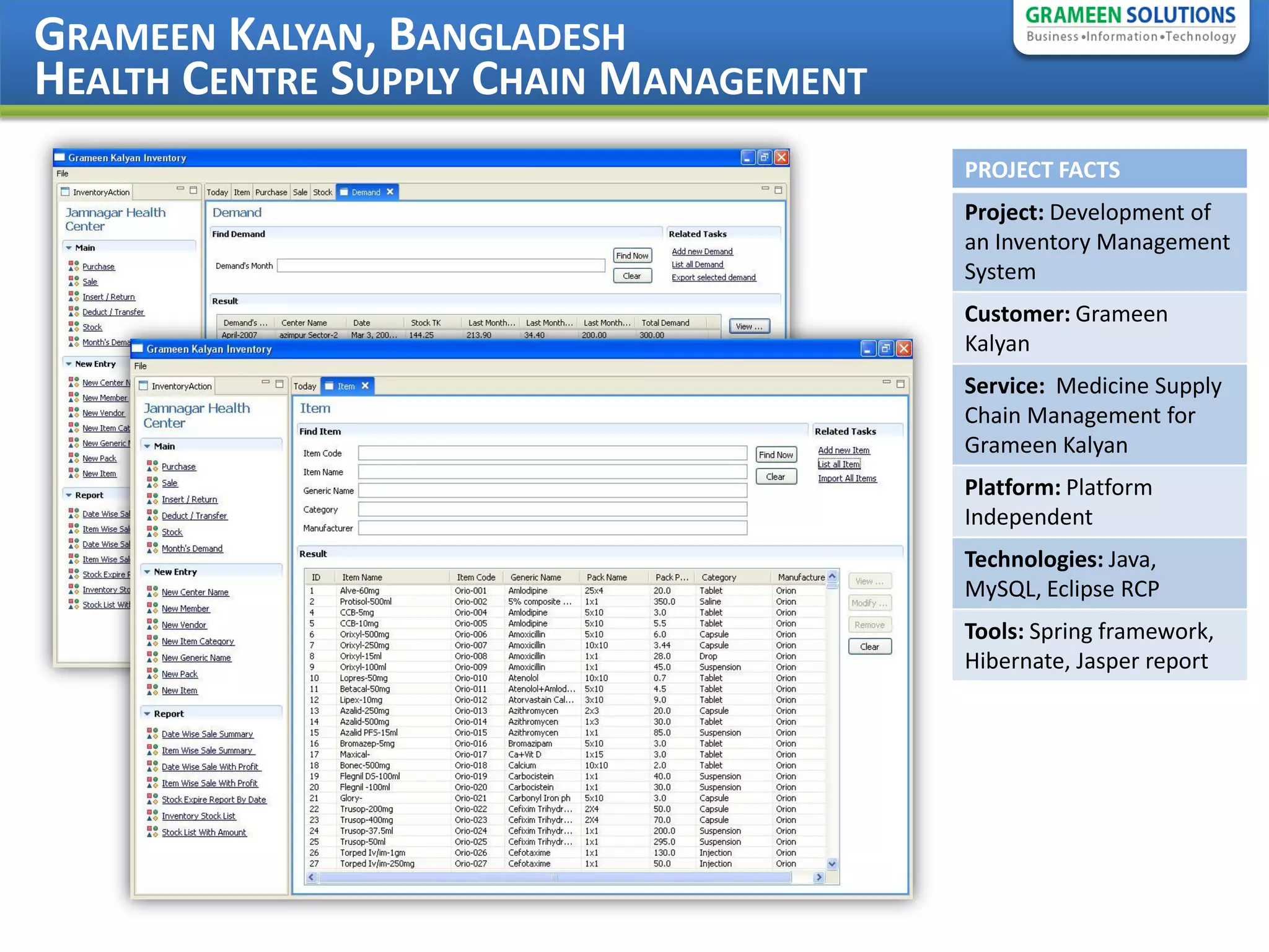 GRAMEEN KALYAN, BANGLADESH
HEALTH CENTRE SUPPLY CHAIN MANAGEMENT
                                        PROJECT FACTS
                                        Project: Development of
                                        an Inventory Management
                                        System
                                        Customer: Grameen
                                        Kalyan
                                        Service: Medicine Supply
                                        Chain Management for
                                        Grameen Kalyan
                                        Platform: Platform
                                        Independent
                                        Technologies: Java,
                                        MySQL, Eclipse RCP
                                        Tools: Spring framework,
                                        Hibernate, Jasper report
 