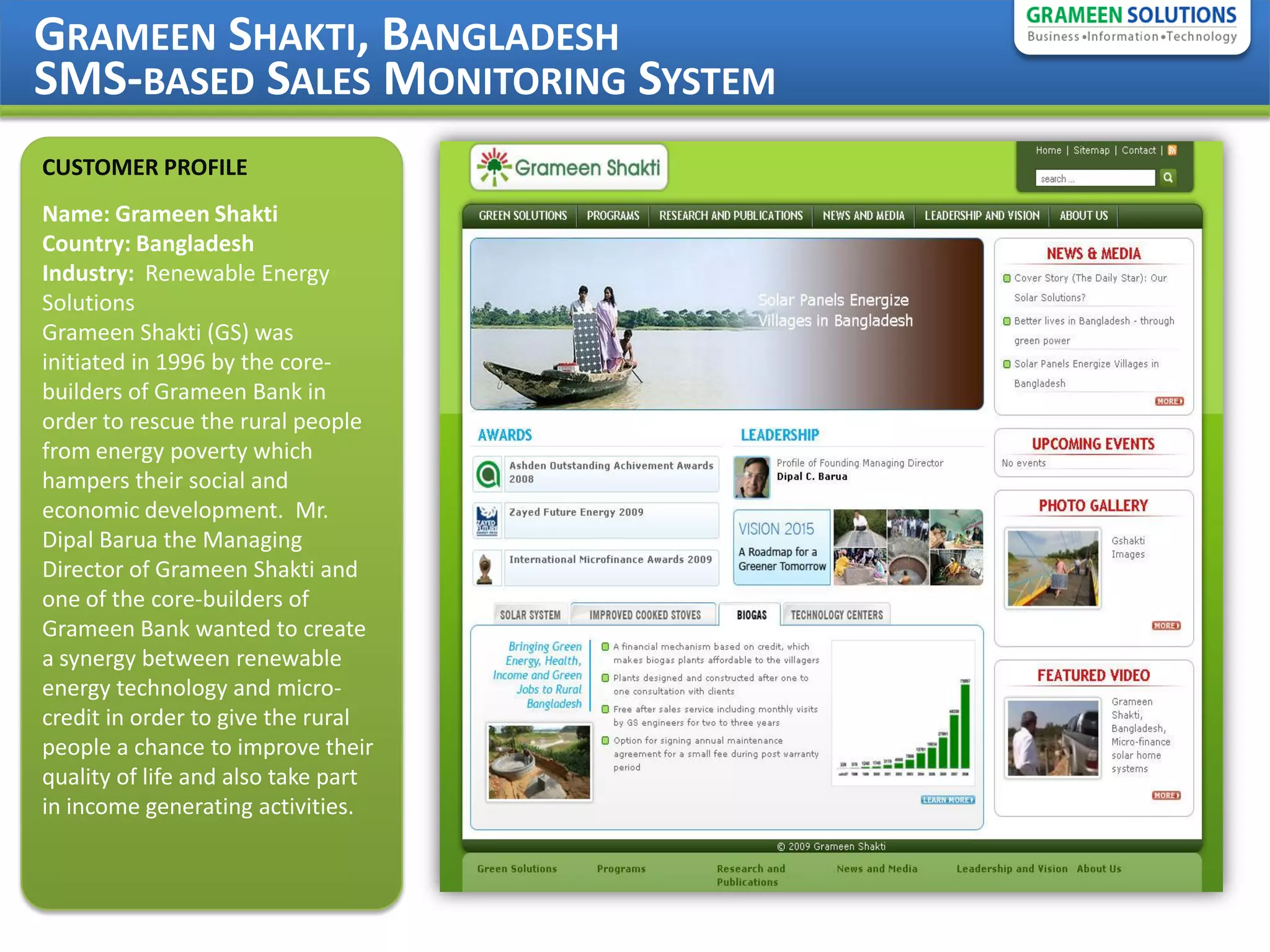 GRAMEEN SHAKTI, BANGLADESH
SMS-BASED SALES MONITORING SYSTEM
CUSTOMER PROFILE
Name: Grameen Shakti
Country: Bangladesh
Industry: Renewable Energy
Solutions
Grameen Shakti (GS) was
initiated in 1996 by the core-
builders of Grameen Bank in
order to rescue the rural people
from energy poverty which
hampers their social and
economic development. Mr.
Dipal Barua the Managing
Director of Grameen Shakti and
one of the core-builders of
Grameen Bank wanted to create
a synergy between renewable
energy technology and micro-
credit in order to give the rural
people a chance to improve their
quality of life and also take part
in income generating activities.
 