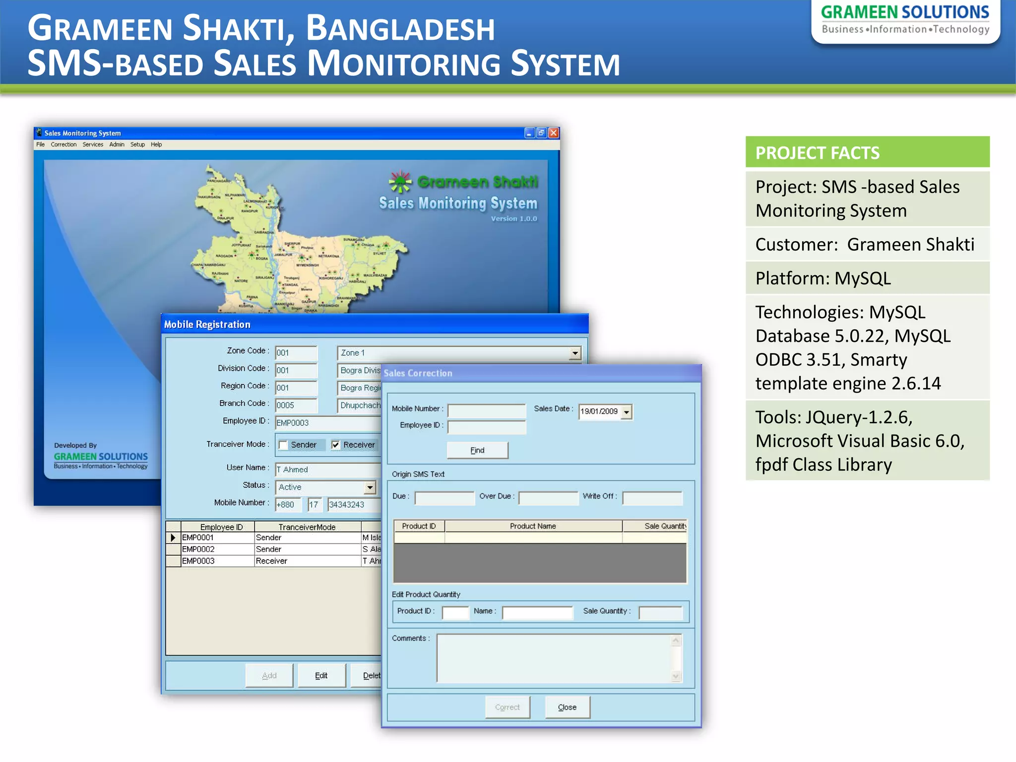GRAMEEN SHAKTI, BANGLADESH
SMS-BASED SALES MONITORING SYSTEM

                                    PROJECT FACTS
                                    Project: SMS -based Sales
                                    Monitoring System
                                    Customer: Grameen Shakti
                                    Platform: MySQL
                                    Technologies: MySQL
                                    Database 5.0.22, MySQL
                                    ODBC 3.51, Smarty
                                    template engine 2.6.14
                                    Tools: JQuery-1.2.6,
                                    Microsoft Visual Basic 6.0,
                                    fpdf Class Library
 