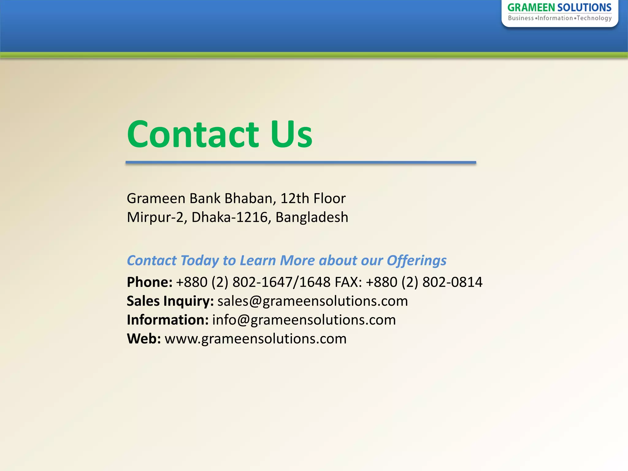 Contact Us
Grameen Bank Bhaban, 12th Floor
Mirpur-2, Dhaka-1216, Bangladesh

Contact Today to Learn More about our Offerings
Phone: +880 (2) 802-1647/1648 FAX: +880 (2) 802-0814
Sales Inquiry: sales@grameensolutions.com
Information: info@grameensolutions.com
Web: www.grameensolutions.com
 