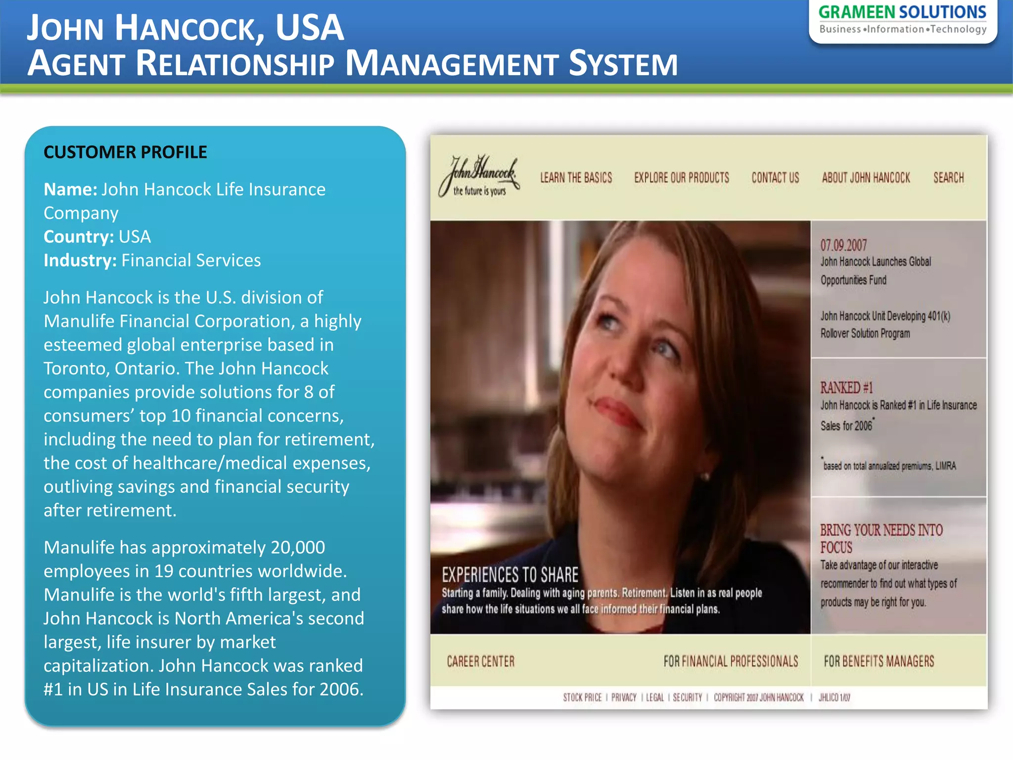 JOHN HANCOCK, USA
AGENT RELATIONSHIP MANAGEMENT SYSTEM

CUSTOMER PROFILE
Name: John Hancock Life Insurance
Company
Country: USA
Industry: Financial Services
John Hancock is the U.S. division of
Manulife Financial Corporation, a highly
esteemed global enterprise based in
Toronto, Ontario. The John Hancock
companies provide solutions for 8 of
consumers’ top 10 financial concerns,
including the need to plan for retirement,
the cost of healthcare/medical expenses,
outliving savings and financial security
after retirement.
Manulife has approximately 20,000
employees in 19 countries worldwide.
Manulife is the world's fifth largest, and
John Hancock is North America's second
largest, life insurer by market
capitalization. John Hancock was ranked
#1 in US in Life Insurance Sales for 2006.
 