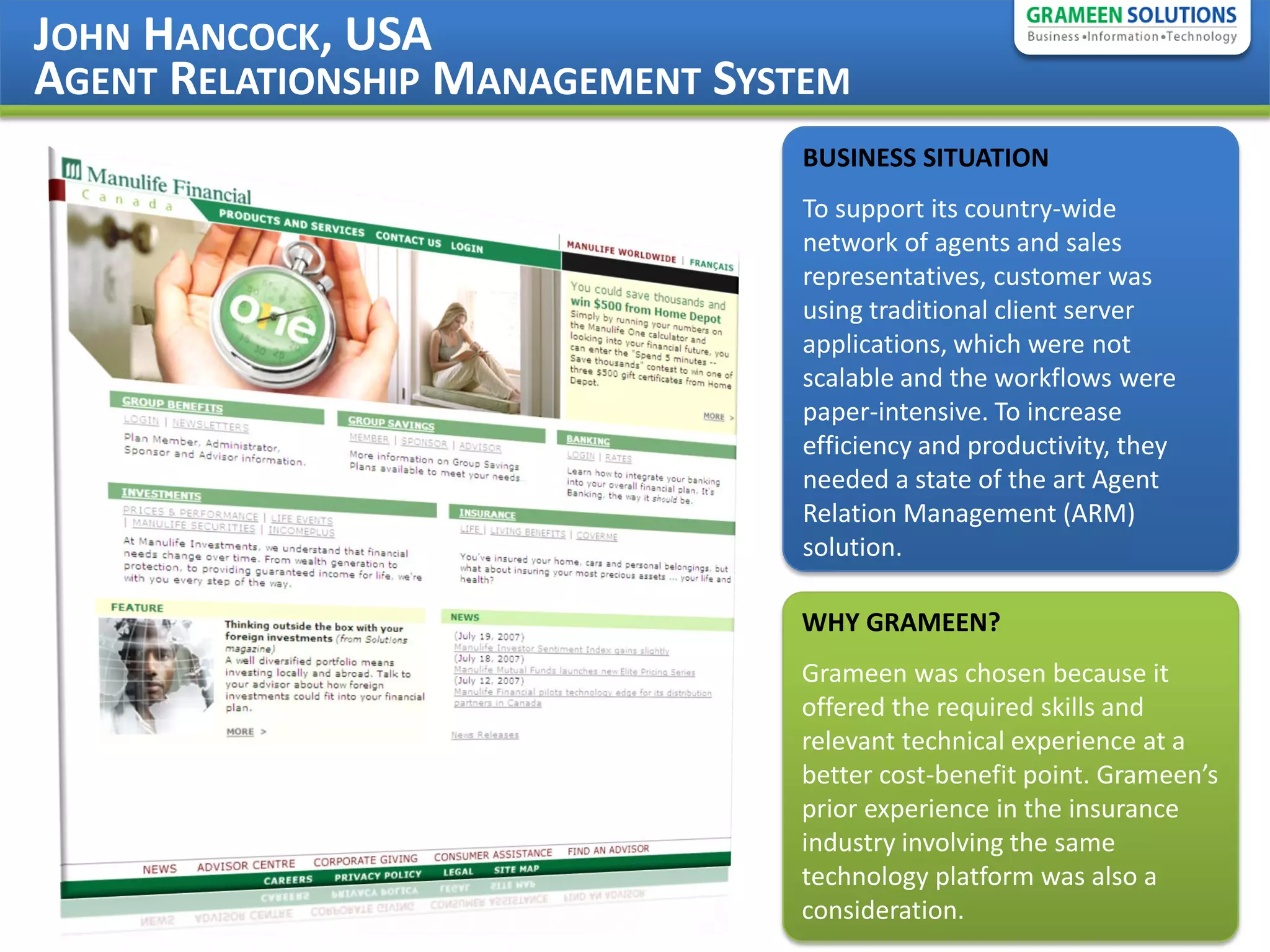JOHN HANCOCK, USA
AGENT RELATIONSHIP MANAGEMENT SYSTEM
                                 BUSINESS SITUATION
                                 To support its country-wide
                                 network of agents and sales
                                 representatives, customer was
                                 using traditional client server
                                 applications, which were not
                                 scalable and the workflows were
                                 paper-intensive. To increase
                                 efficiency and productivity, they
                                 needed a state of the art Agent
                                 Relation Management (ARM)
                                 solution.

                                 WHY GRAMEEN?
                                 Grameen was chosen because it
                                 offered the required skills and
                                 relevant technical experience at a
                                 better cost-benefit point. Grameen’s
                                 prior experience in the insurance
                                 industry involving the same
                                 technology platform was also a
                                 consideration.
 