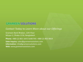 Contact Today to Learn More about our Offerings
Grameen Bank Bhaban, 12th Floor
Mirpur-2, Dhaka-1216, Bangladesh
Phone: +880 (2) 802-1647/1648 FAX: +880 (2) 802-0814
Sales Inquiry: sales@grameensolutions.com
Information: info@grameensolutions.com
Web: www.grameensolutions.com
 