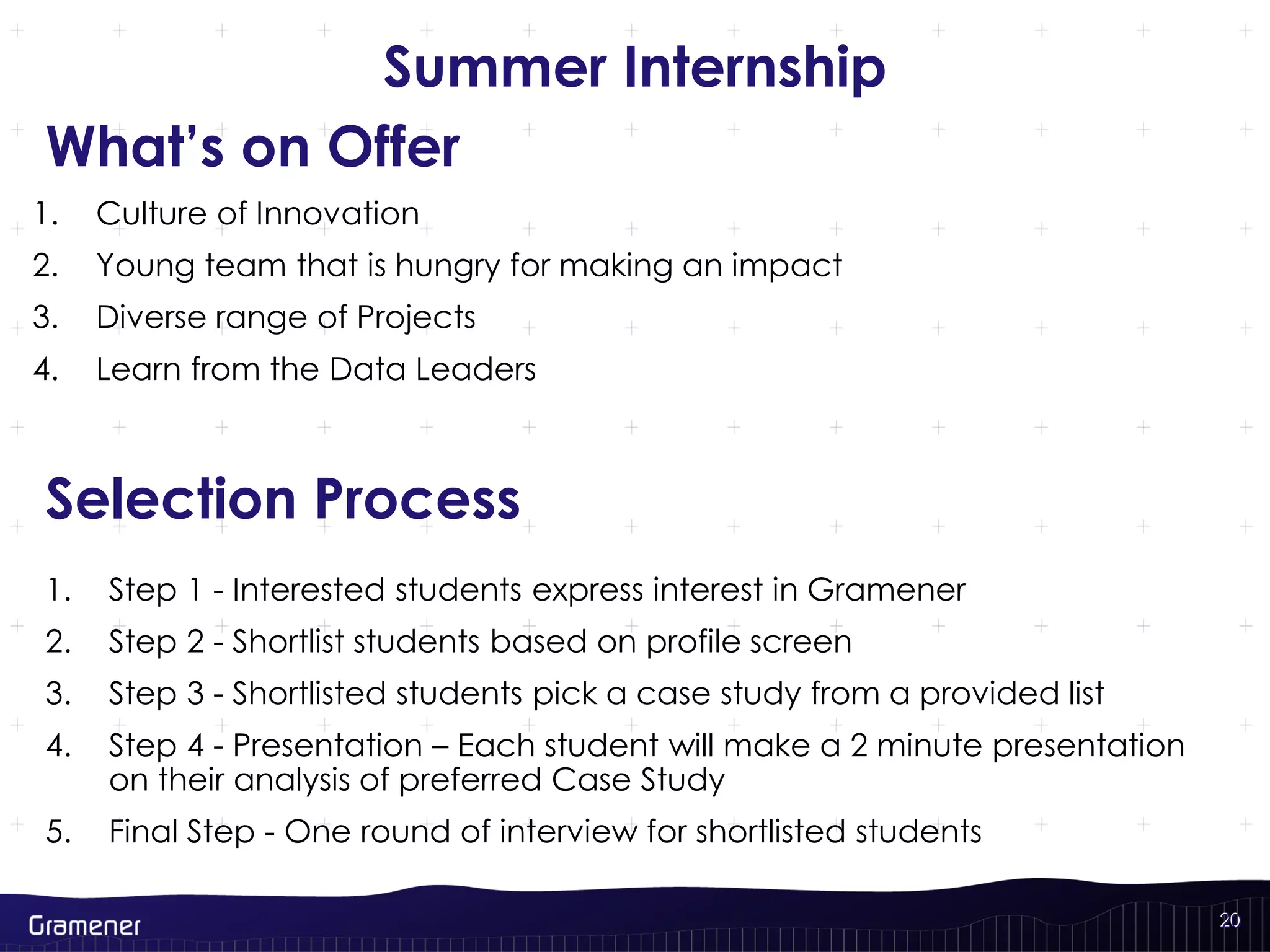 20
Summer Internship
1. Step 1 - Interested students express interest in Gramener
2. Step 2 - Shortlist students based on profile screen
3. Step 3 - Shortlisted students pick a case study from a provided list
4. Step 4 - Presentation – Each student will make a 2 minute presentation
on their analysis of preferred Case Study
5. Final Step - One round of interview for shortlisted students
20
1. Culture of Innovation
2. Young team that is hungry for making an impact
3. Diverse range of Projects
4. Learn from the Data Leaders
What’s on Offer
Selection Process
 