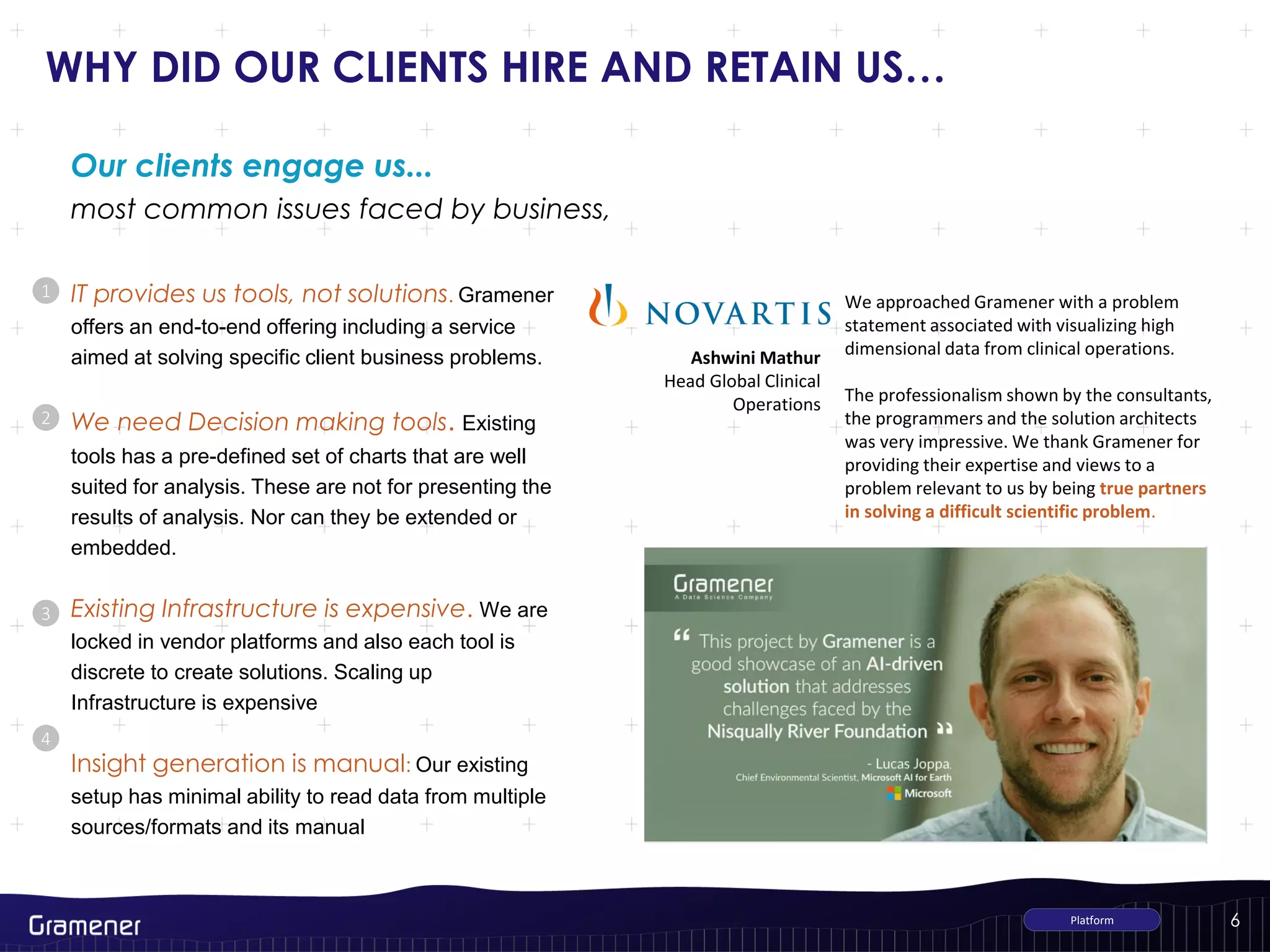 6
WHY DID OUR CLIENTS HIRE AND RETAIN US…
IT provides us tools, not solutions. Gramener
offers an end-to-end offering including a service
aimed at solving specific client business problems.
We need Decision making tools. Existing
tools has a pre-defined set of charts that are well
suited for analysis. These are not for presenting the
results of analysis. Nor can they be extended or
embedded.
Existing Infrastructure is expensive. We are
locked in vendor platforms and also each tool is
discrete to create solutions. Scaling up
Infrastructure is expensive
Insight generation is manual: Our existing
setup has minimal ability to read data from multiple
sources/formats and its manual
1
2
3
most common issues faced by business,
Our clients engage us...
Platform
4
We approached Gramener with a problem
statement associated with visualizing high
dimensional data from clinical operations.
The professionalism shown by the consultants,
the programmers and the solution architects
was very impressive. We thank Gramener for
providing their expertise and views to a
problem relevant to us by being true partners
in solving a difficult scientific problem.
Ashwini Mathur
Head Global Clinical
Operations
 