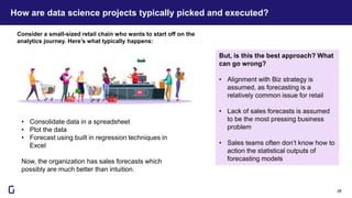 How are data science projects typically picked and executed?
28
• Consolidate data in a spreadsheet
• Plot the data
• Forecast using built in regression techniques in
Excel
Now, the organization has sales forecasts which
possibly are much better than intuition.
Consider a small-sized retail chain who wants to start off on the
analytics journey. Here’s what typically happens:
But, is this the best approach? What
can go wrong?
• Alignment with Biz strategy is
assumed, as forecasting is a
relatively common issue for retail
• Lack of sales forecasts is assumed
to be the most pressing business
problem
• Sales teams often don’t know how to
action the statistical outputs of
forecasting models
 