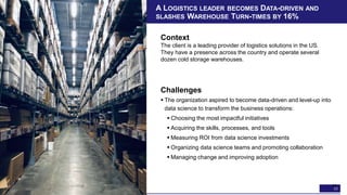 33
A LOGISTICS LEADER BECOMES DATA-DRIVEN AND
SLASHES WAREHOUSE TURN-TIMES BY 16%
Context
The client is a leading provider of logistics solutions in the US.
They have a presence across the country and operate several
dozen cold storage warehouses.
33
Challenges
 The organization aspired to become data-driven and level-up into
data science to transform the business operations:
 Choosing the most impactful initiatives
 Acquiring the skills, processes, and tools
 Measuring ROI from data science investments
 Organizing data science teams and promoting collaboration
 Managing change and improving adoption
 
