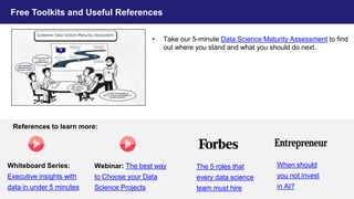 36
Free Toolkits and Useful References
• Take our 5-minute Data Science Maturity Assessment to find
out where you stand and what you should do next.
Whiteboard Series:
Executive insights with
data in under 5 minutes
Webinar: The best way
to Choose your Data
Science Projects
The 5 roles that
every data science
team must hire
When should
you not invest
in AI?
References to learn more:
 
