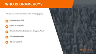 WHO IS GRAMERCY?
We are a full service international online marketing agency:
Approx. 20 Employees
In business since 2009
Offices in: New York, Berlin, London, Singapore, Plovdiv
100+ Websites created
150+ clients globally
 